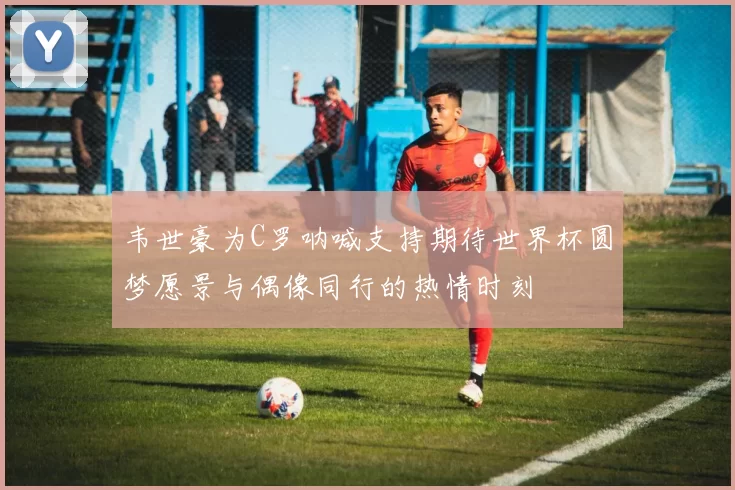 韦世豪为C罗呐喊支持期待世界杯圆梦愿景与偶像同行的热情时刻