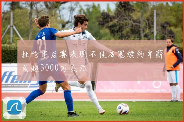 杜伦季后赛表现不佳活塞续约年薪或超3000万美元