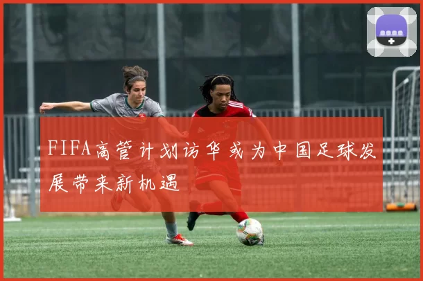 FIFA高管计划访华或为中国足球发展带来新机遇