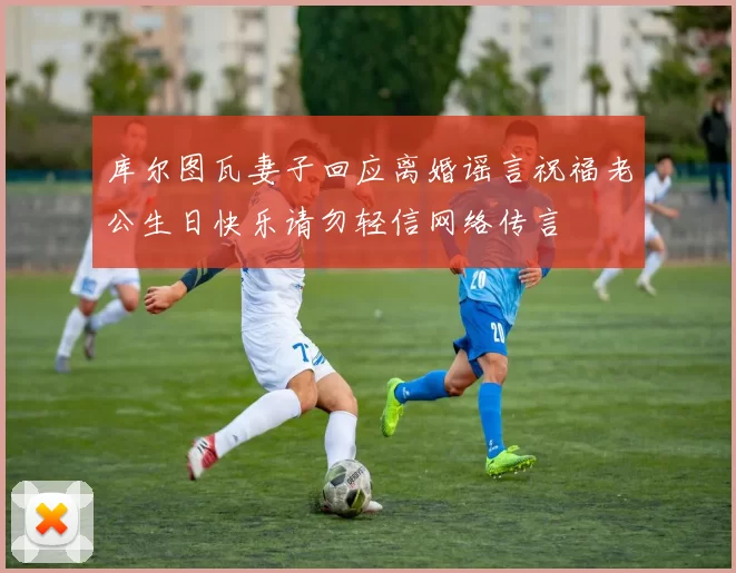 库尔图瓦妻子回应离婚谣言祝福老公生日快乐请勿轻信网络传言