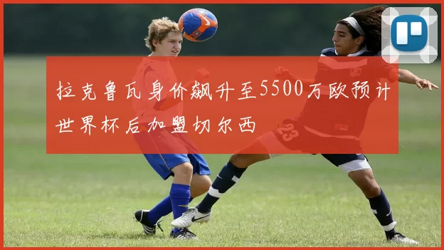 拉克鲁瓦身价飙升至5500万欧预计世界杯后加盟切尔西