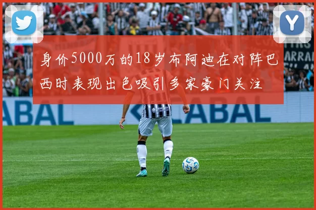 身价5000万的18岁布阿迪在对阵巴西时表现出色吸引多家豪门关注