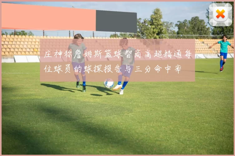 庄神称詹姆斯篮球智商高超精通每位球员的球探报告与三分命中率