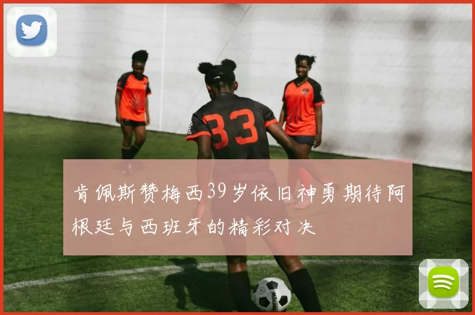 肯佩斯赞梅西39岁依旧神勇期待阿根廷与西班牙的精彩对决
