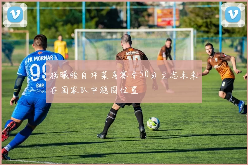 杨曦皓自评菜鸟赛季50分立志未来在国家队中稳固位置