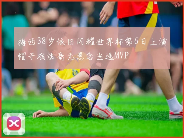 梅西38岁依旧闪耀世界杯第6日上演帽子戏法毫无悬念当选MVP