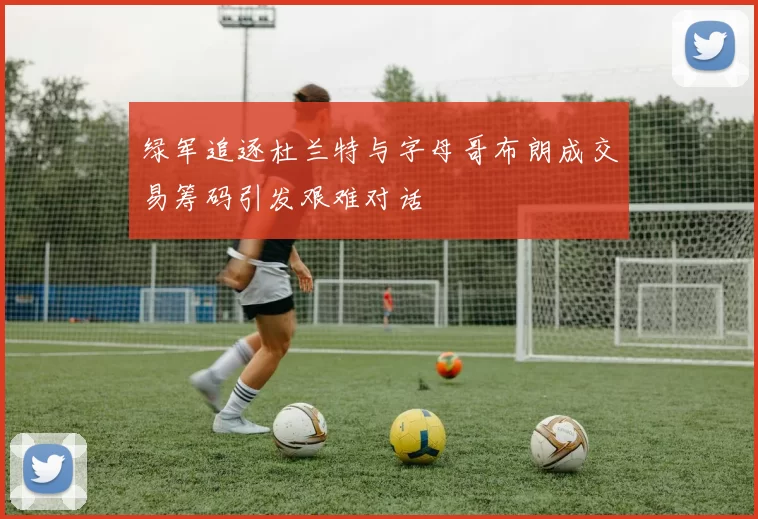 绿军追逐杜兰特与字母哥布朗成交易筹码引发艰难对话