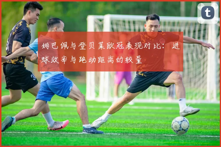 姆巴佩与登贝莱欧冠表现对比：进球效率与跑动距离的较量