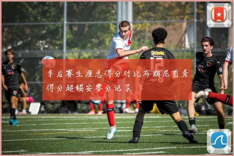 季后赛生涯总得分对比布朗尼首秀得分超锡安零分记录