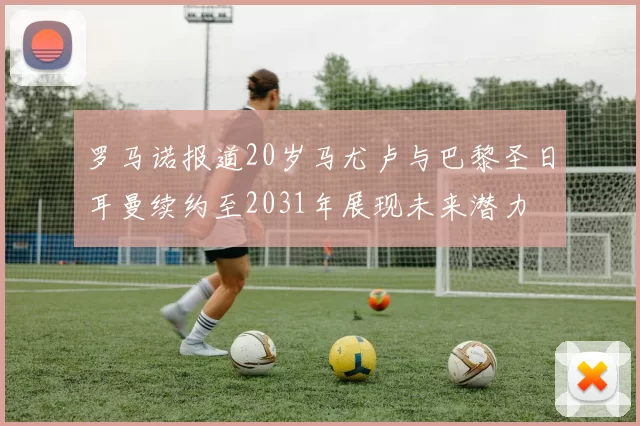 罗马诺报道20岁马尤卢与巴黎圣日耳曼续约至2031年展现未来潜力