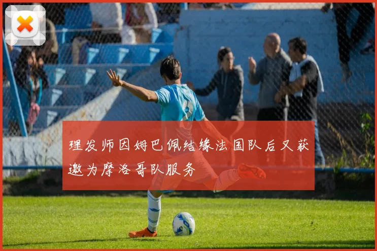 理发师因姆巴佩结缘法国队后又获邀为摩洛哥队服务