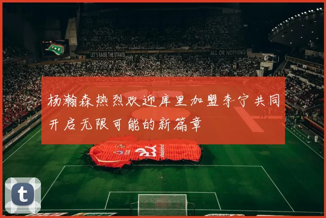 杨瀚森热烈欢迎库里加盟李宁共同开启无限可能的新篇章