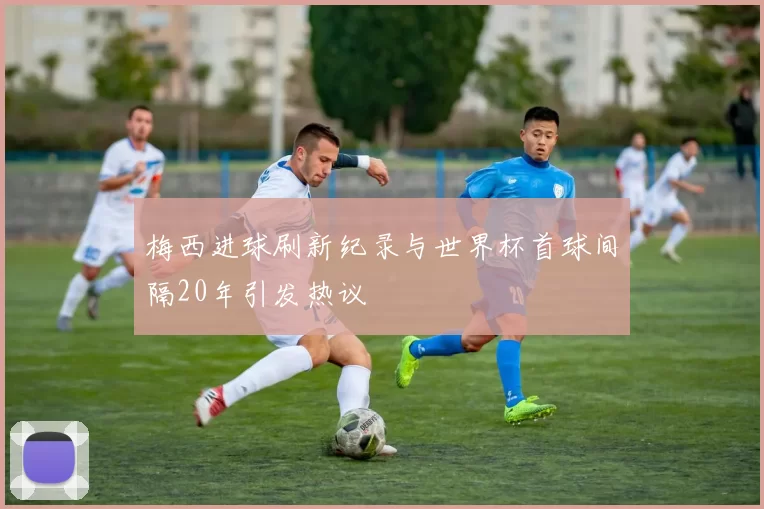 梅西进球刷新纪录与世界杯首球间隔20年引发热议