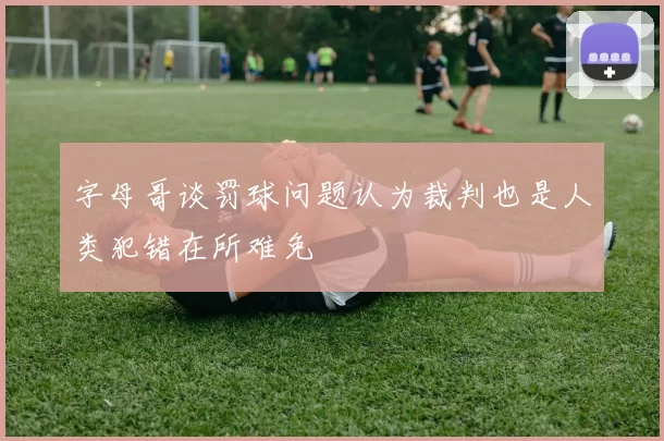 字母哥谈罚球问题认为裁判也是人类犯错在所难免