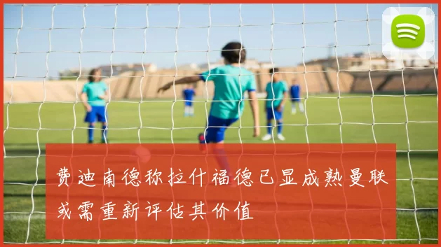 费迪南德称拉什福德已显成熟曼联或需重新评估其价值