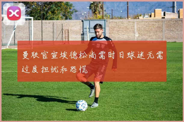 曼联官宣埃德松尚需时日球迷无需过度担忧和恐慌