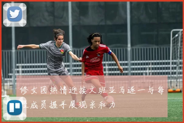 修女团热情迎接文班亚马逐一与每位成员握手展现亲和力