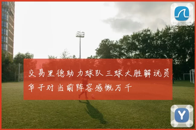 交易里德助力球队三球大胜解说员华子对当前阵容感慨万千